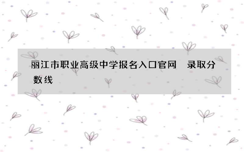 丽江市职业高级中学报名入口官网 录取分数线